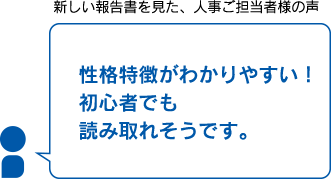 新しい報告書を見た、人事ご担当者様の声　性格特徴がわかりやすい！　初心者でも読み取れそうです。