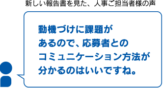 新しい報告書を見た、人事ご担当者様の声　性格特徴がわかりやすい！　動機づけに課題があるので、応募者とのコミュニケーション方法が分かるのはいいですね。