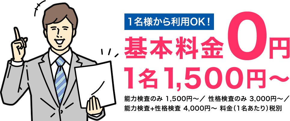1名様から利用OK！ 基本料金０円 1名1,500円～ 能力検査のみ 1,500円〜／ 性格検査のみ 3,000円〜／ 能力検査+性格検査 4,000円〜 料金（1名あたり）税別