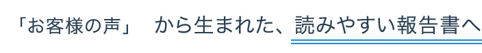 「お客様の声」   から生まれた、 読みやすい報告書へ